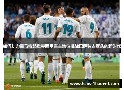 如何助力皇马崛起重夺西甲霸主地位挑战巴萨独占鳌头的新时代