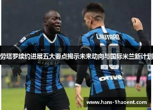 劳塔罗续约进展五大要点揭示未来动向与国际米兰新计划