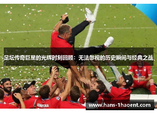 足坛传奇巨星的光辉时刻回顾：无法忽视的历史瞬间与经典之战
