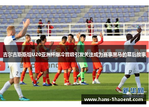 吉尔吉斯斯坦U20亚洲杯爆冷晋级引发关注成为赛事黑马的幕后故事
