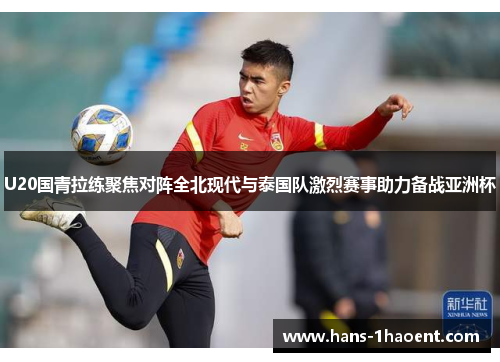 U20国青拉练聚焦对阵全北现代与泰国队激烈赛事助力备战亚洲杯