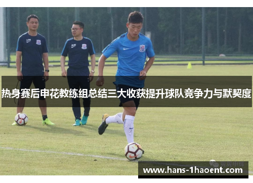 热身赛后申花教练组总结三大收获提升球队竞争力与默契度