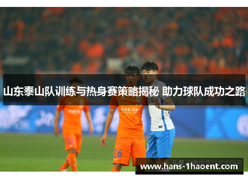 山东泰山队训练与热身赛策略揭秘 助力球队成功之路