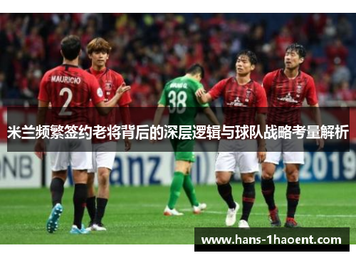米兰频繁签约老将背后的深层逻辑与球队战略考量解析