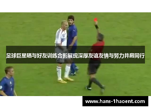 足球巨星晒与好友训练合影展现深厚友谊友情与努力并肩同行 足球巨星晒与好友训练合影展现深厚友谊友情与努力并肩同行