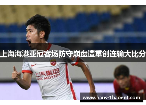 上海海港亚冠客场防守崩盘遭重创连输大比分